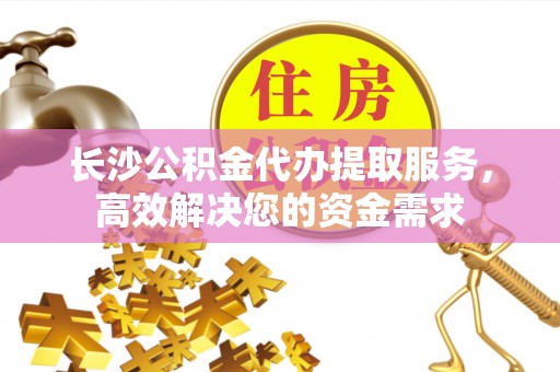 秀洲长沙公积金代办提取服务，高效解决您的资金需求