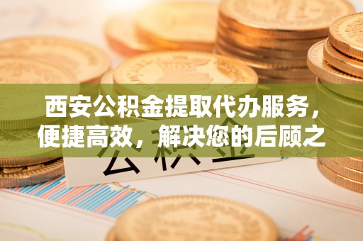 秀洲西安公积金提取代办服务，便捷高效，解决您的后顾之忧
