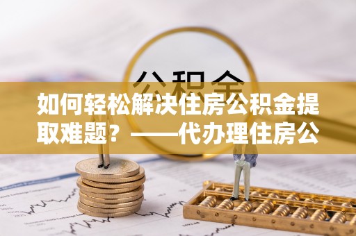 秀洲如何轻松解决住房公积金提取难题？——代办理住房公积金提取服务解析