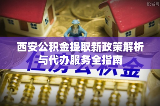 秀洲西安公积金提取新政策解析与代办服务全指南