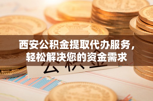 秀洲西安公积金提取代办服务，轻松解决您的资金需求