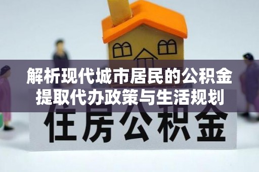 秀洲解析现代城市居民的公积金提取代办政策与生活规划