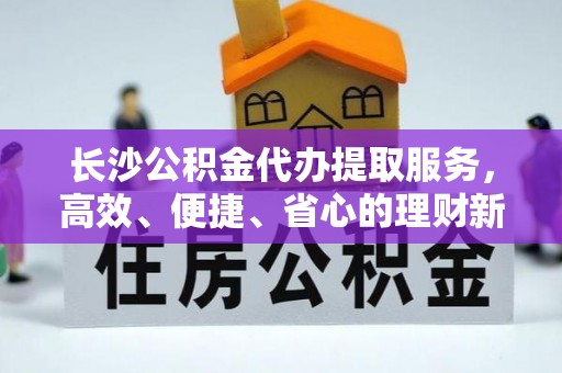 秀洲长沙公积金代办提取服务，高效、便捷、省心的理财新选择