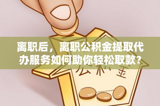秀洲离职后，离职公积金提取代办服务如何助你轻松取款？