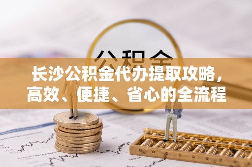 秀洲长沙公积金代办提取攻略，高效、便捷、省心的全流程解析