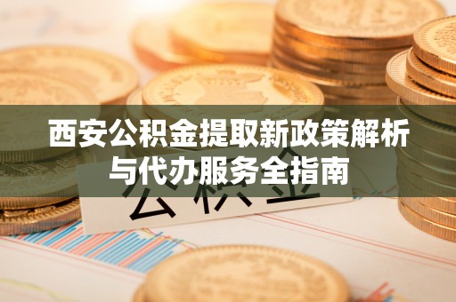 秀洲西安公积金提取新政策解析与代办服务全指南