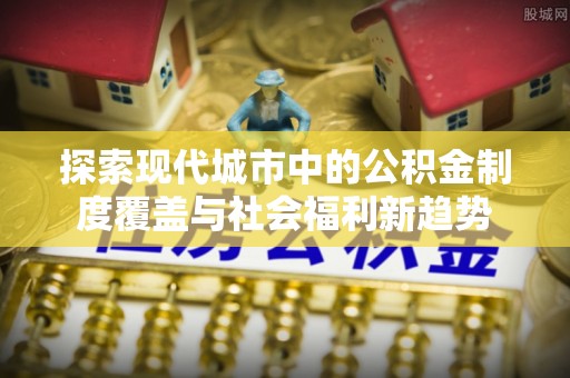 秀洲探索现代城市中的公积金制度覆盖与社会福利新趋势