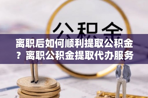 秀洲离职后如何顺利提取公积金？离职公积金提取代办服务全解析